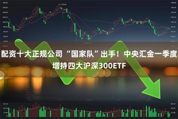 配资十大正规公司 “国家队”出手！中央汇金一季度增持四大沪深300ETF