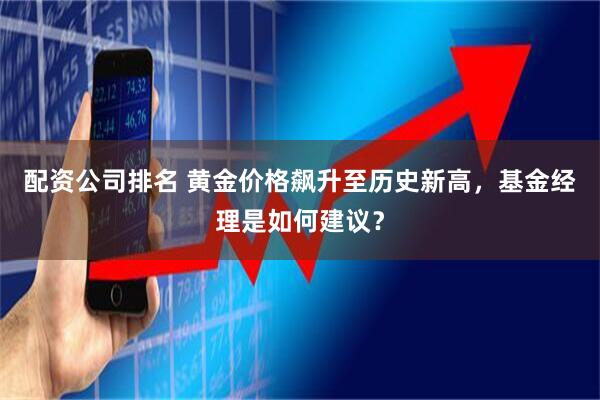 配资公司排名 黄金价格飙升至历史新高，基金经理是如何建议？