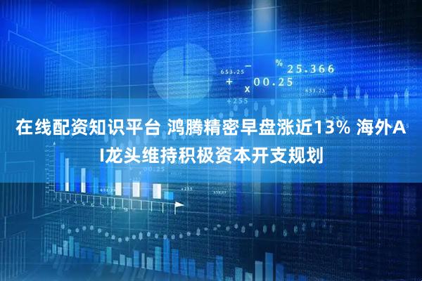 在线配资知识平台 鸿腾精密早盘涨近13% 海外AI龙头维持积极资本开支规划