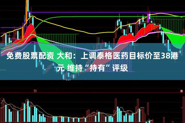 免费股票配资 大和：上调泰格医药目标价至38港元 维持“持有”评级