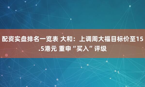 配资实盘排名一览表 大和：上调周大福目标价至15.5港元 重申“买入”评级