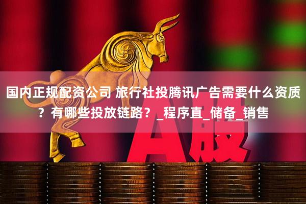 国内正规配资公司 旅行社投腾讯广告需要什么资质？有哪些投放链路？_程序直_储备_销售