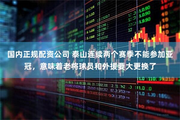 国内正规配资公司 泰山连续两个赛季不能参加亚冠，意味着老将球员和外援要大更换了