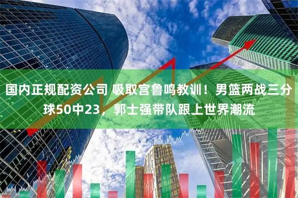 国内正规配资公司 吸取宫鲁鸣教训！男篮两战三分球50中23，郭士强带队跟上世界潮流