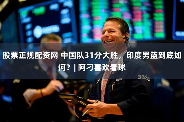 股票正规配资网 中国队31分大胜，印度男篮到底如何？| 阿刁喜欢看球