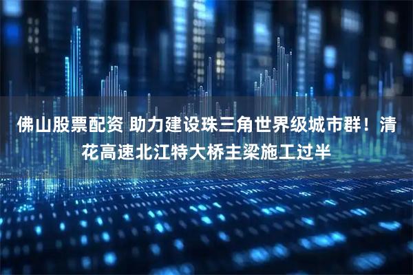 佛山股票配资 助力建设珠三角世界级城市群！清花高速北江特大桥主梁施工过半