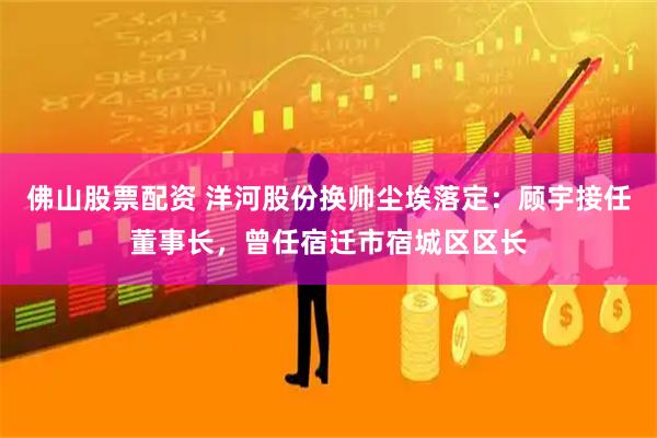 佛山股票配资 洋河股份换帅尘埃落定：顾宇接任董事长，曾任宿迁市宿城区区长