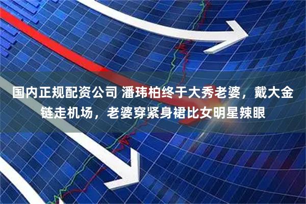 国内正规配资公司 潘玮柏终于大秀老婆，戴大金链走机场，老婆穿紧身裙比女明星辣眼