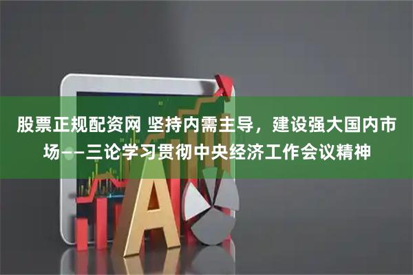 股票正规配资网 坚持内需主导，建设强大国内市场——三论学习贯彻中央经济工作会议精神
