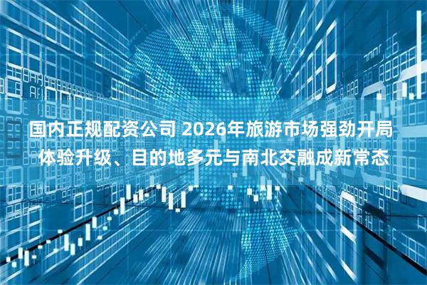 国内正规配资公司 2026年旅游市场强劲开局 体验升级、目的地多元与南北交融成新常态