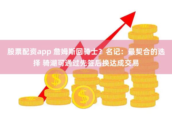 股票配资app 詹姆斯回骑士？名记：最契合的选择 骑湖可通过先签后换达成交易