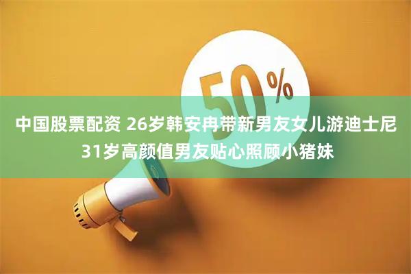 中国股票配资 26岁韩安冉带新男友女儿游迪士尼 31岁高颜值男友贴心照顾小猪妹