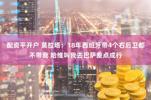 配资平开户 莫拉塔：18年西班牙带4个右后卫都不带我 哈维叫我去巴萨差点成行