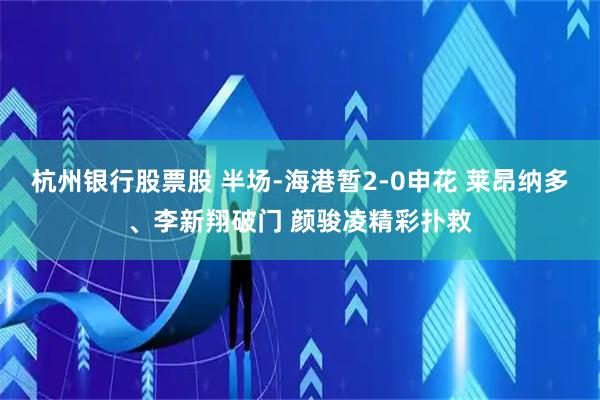 杭州银行股票股 半场-海港暂2-0申花 莱昂纳多、李新翔破门 颜骏凌精彩扑救