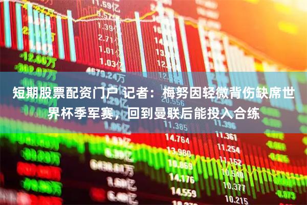 短期股票配资门户 记者：梅努因轻微背伤缺席世界杯季军赛，回到曼联后能投入合练