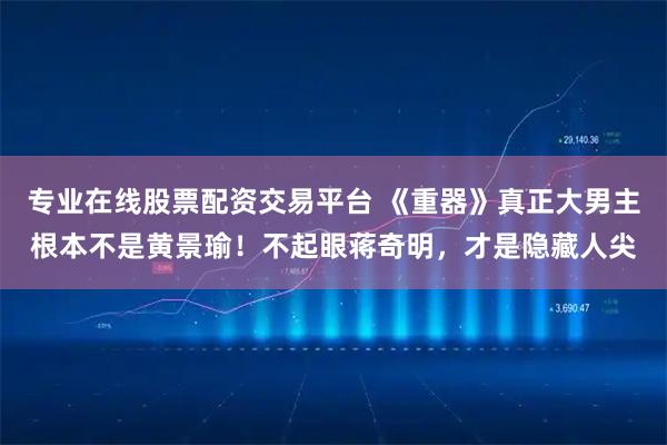 专业在线股票配资交易平台 《重器》真正大男主根本不是黄景瑜！不起眼蒋奇明，才是隐藏人尖