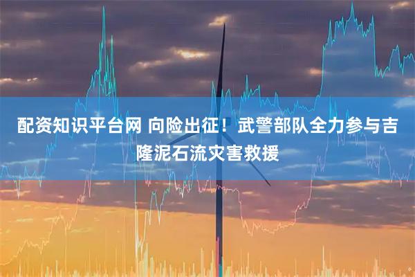 配资知识平台网 向险出征！武警部队全力参与吉隆泥石流灾害救援